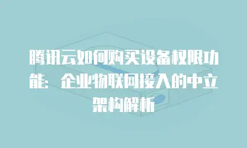 腾讯云如何购买设备权限功能：企业物联网接入的中立架构解析