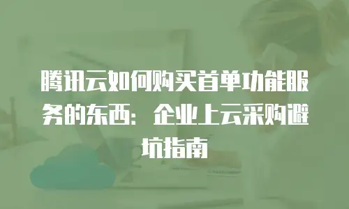 腾讯云如何购买首单功能服务的东西：企业上云采购避坑指南