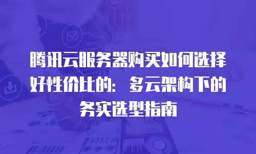 腾讯云服务器购买如何选择好性价比的：多云架构下的务实选型指南