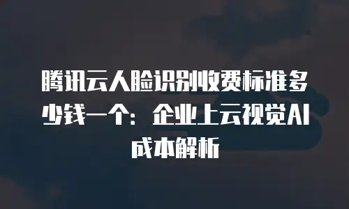 腾讯云人脸识别收费标准多少钱一个：企业上云视觉AI成本解析