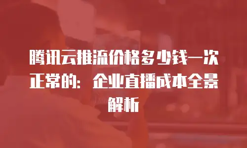 腾讯云推流价格多少钱一次正常的：企业直播成本全景解析