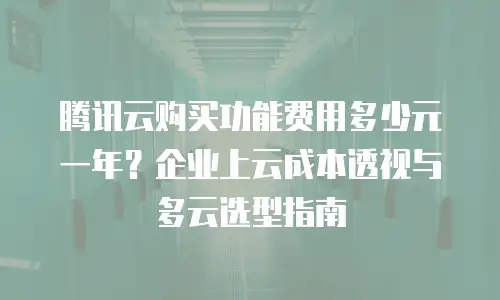 腾讯云购买功能费用多少元一年？企业上云成本透视与多云选型指南