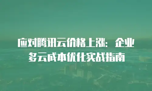 应对腾讯云价格上涨：企业多云成本优化实战指南