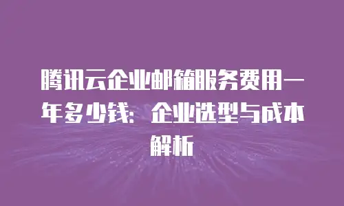 腾讯云企业邮箱服务费用一年多少钱：企业选型与成本解析