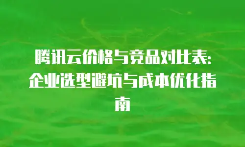 腾讯云价格与竞品对比表：企业选型避坑与成本优化指南
