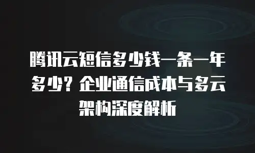 腾讯云短信多少钱一条一年多少？企业通信成本与多云架构深度解析