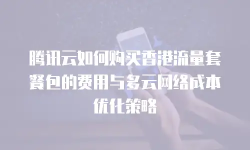 腾讯云如何购买香港流量套餐包的费用与多云网络成本优化策略