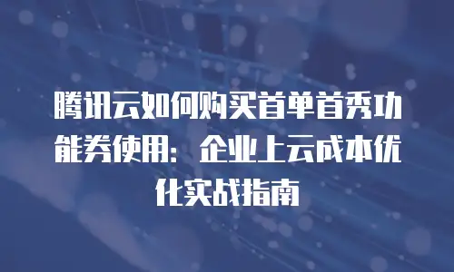 腾讯云如何购买首单首秀功能券使用：企业上云成本优化实战指南