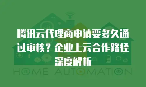腾讯云代理商申请要多久通过审核？企业上云合作路径深度解析