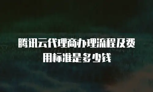 腾讯云代理商办理流程及费用标准是多少钱