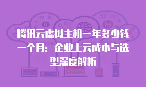 腾讯云虚拟主机一年多少钱一个月：企业上云成本与选型深度解析