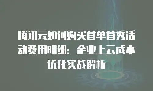 腾讯云如何购买首单首秀活动费用明细：企业上云成本优化实战解析