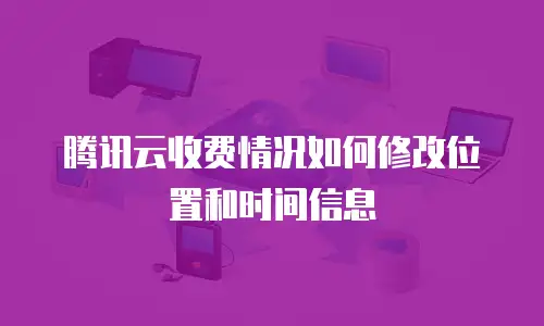 腾讯云收费情况如何修改位置和时间信息