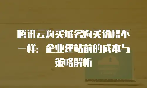 腾讯云购买域名购买价格不一样：企业建站前的成本与策略解析