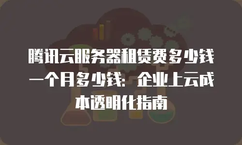 腾讯云服务器租赁费多少钱一个月多少钱：企业上云成本透明化指南