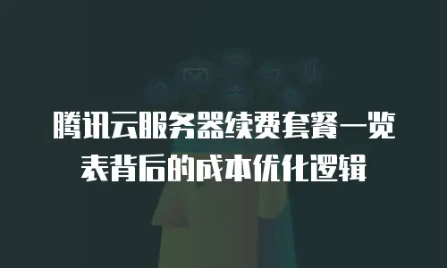 腾讯云服务器续费套餐一览表背后的成本优化逻辑