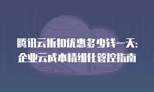 腾讯云折扣优惠多少钱一天：企业云成本精细化管控指南