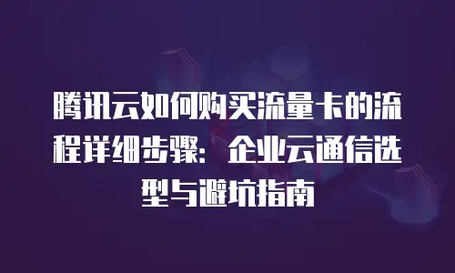 腾讯云如何购买流量卡的流程详细步骤：企业云通信选型与避坑指南