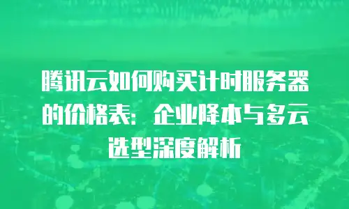 腾讯云如何购买计时服务器的价格表：企业降本与多云选型深度解析