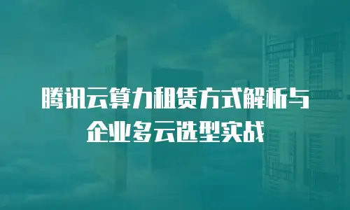 腾讯云算力租赁方式解析与企业多云选型实战