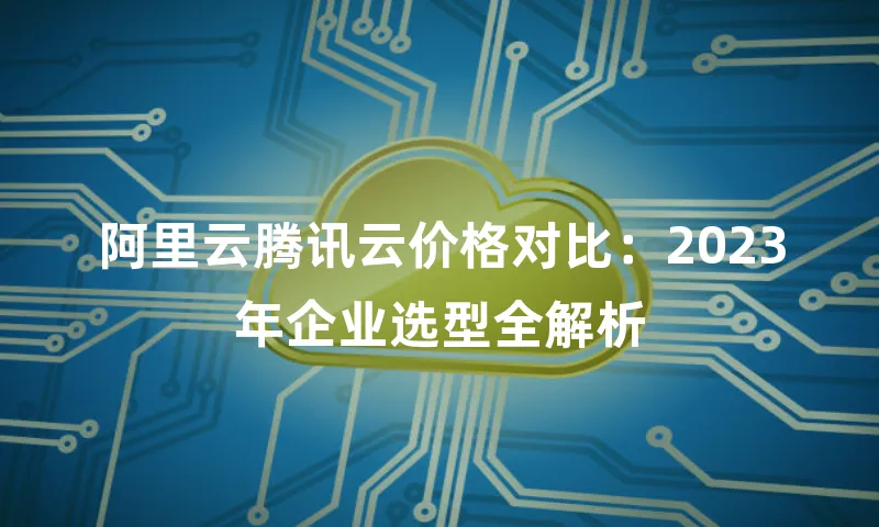 阿里云腾讯云价格对比：2023年企业选型全解析
