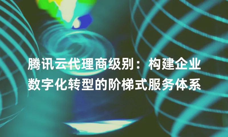 腾讯云代理商级别：构建企业数字化转型的阶梯式服务体系