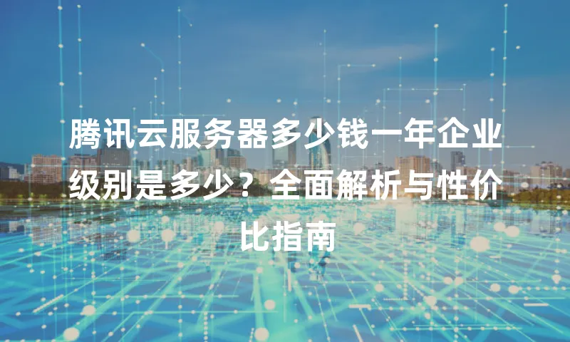 腾讯云服务器多少钱一年企业级别是多少？全面解析与性价比指南