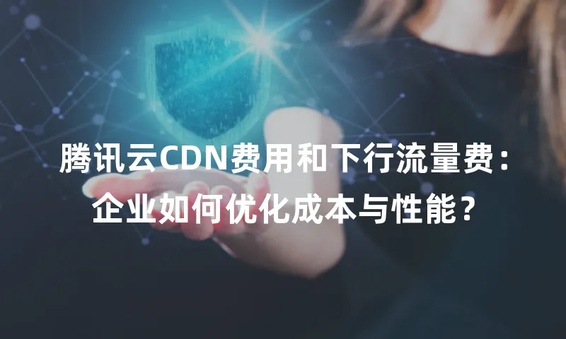 腾讯云CDN费用和下行流量费：企业如何优化成本与性能？