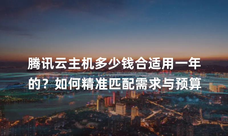 腾讯云主机多少钱合适用一年的？如何精准匹配需求与预算