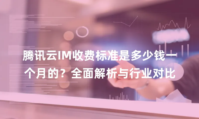 腾讯云IM收费标准是多少钱一个月的？全面解析与行业对比