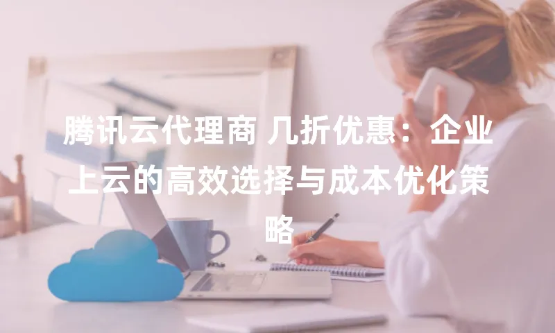 腾讯云代理商 几折优惠：企业上云的高效选择与成本优化策略