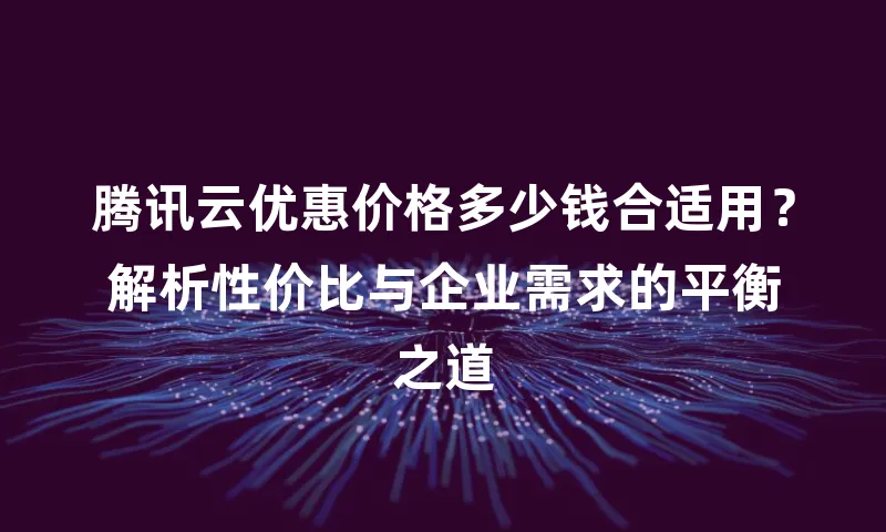 腾讯云优惠价格多少钱合适用？解析性价比与企业需求的平衡之道