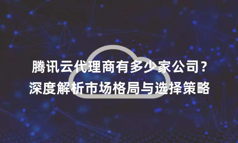 腾讯云代理商有多少家公司？深度解析市场格局与选择策略