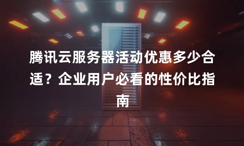 腾讯云服务器活动优惠多少合适？企业用户必看的性价比指南