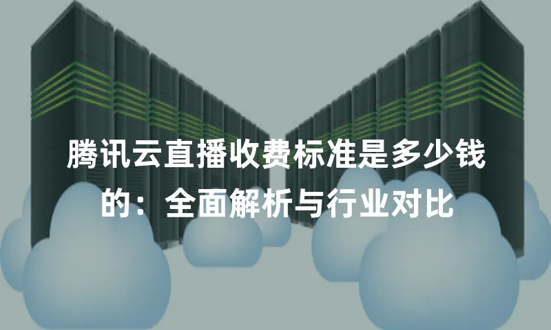 腾讯云直播收费标准是多少钱的：全面解析与行业对比