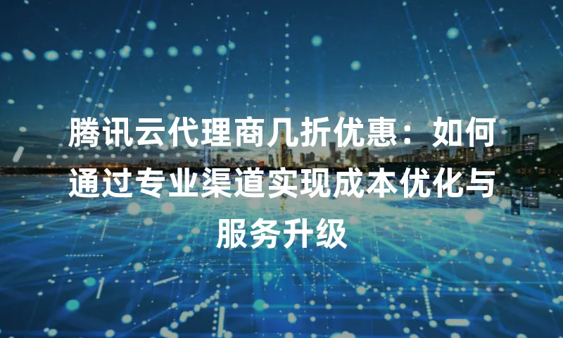腾讯云代理商几折优惠：如何通过专业渠道实现成本优化与服务升级