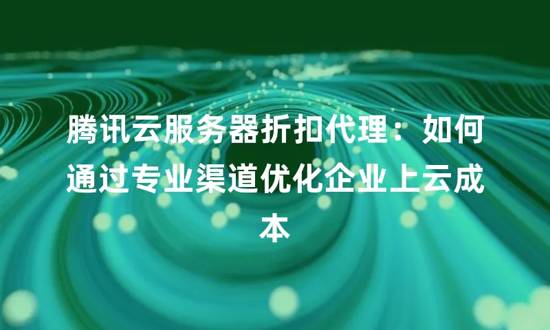 腾讯云服务器折扣代理：如何通过专业渠道优化企业上云成本