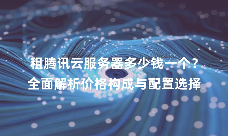 租腾讯云服务器多少钱一个？全面解析价格构成与配置选择