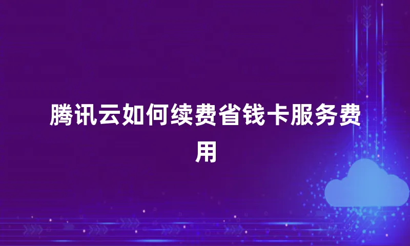 腾讯云如何续费省钱卡服务费用