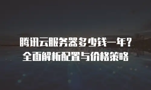 腾讯云服务器多少钱一年？全面解析配置与价格策略
