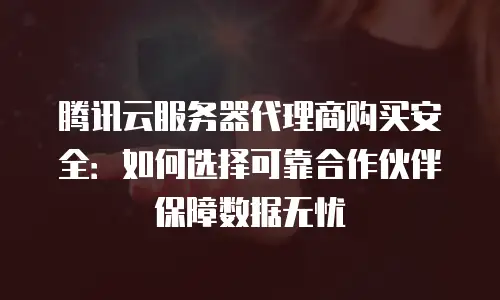 腾讯云服务器代理商购买安全：如何选择可靠合作伙伴保障数据无忧