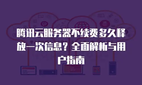 腾讯云服务器不续费多久释放一次信息？全面解析与用户指南