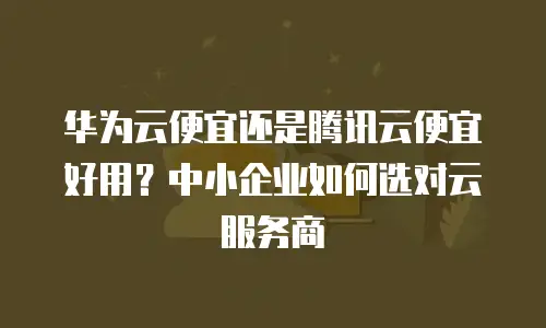 华为云便宜还是腾讯云便宜好用？中小企业如何选对云服务商