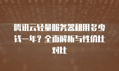 腾讯云轻量服务器租用多少钱一年？全面解析与性价比对比