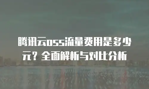 腾讯云oss流量费用是多少元？全面解析与对比分析