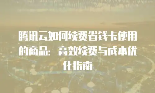 腾讯云如何续费省钱卡使用的商品：高效续费与成本优化指南