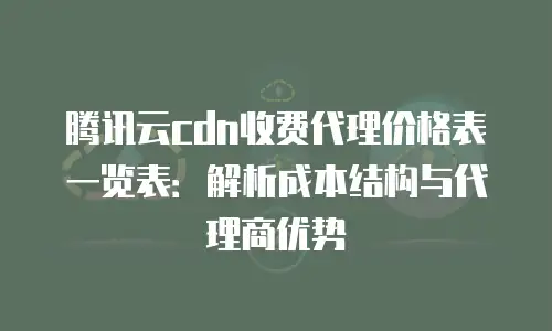 腾讯云cdn收费代理价格表一览表：解析成本结构与代理商优势