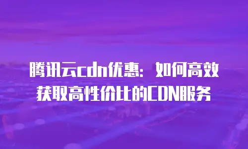 腾讯云cdn优惠：如何高效获取高性价比的CDN服务