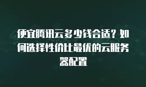 便宜腾讯云多少钱合适？如何选择性价比最优的云服务器配置