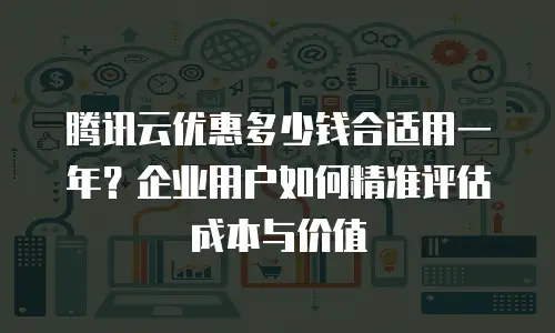 腾讯云优惠多少钱合适用一年？企业用户如何精准评估成本与价值